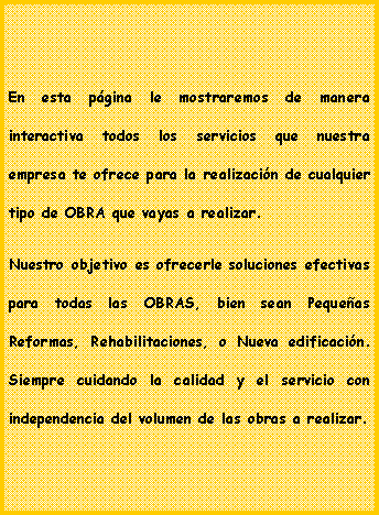 Cuadro de texto: En esta pgina le mostraremos de manera interactiva todos los servicios que nuestra empresa te ofrece para la realizacin de cualquier tipo de OBRA que vayas a realizar.Nuestro objetivo es ofrecerle soluciones efectivas para todas las OBRAS, bien sean Pequeas Reformas, Rehabilitaciones, o Nueva edificacin. Siempre cuidando la calidad y el servicio con independencia del volumen de las obras a realizar.